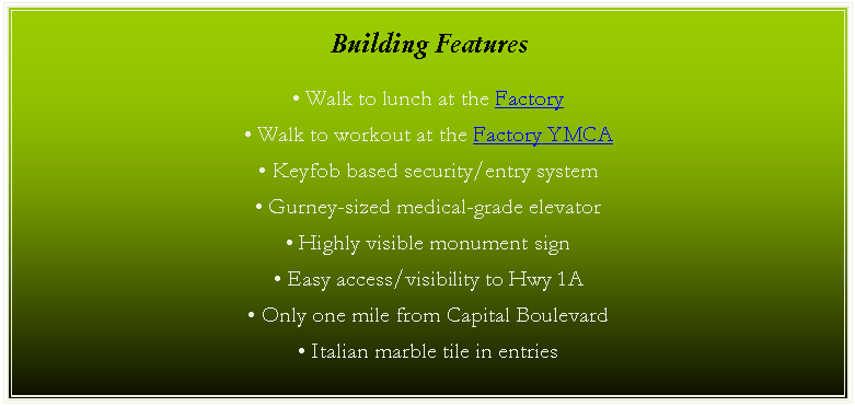 Text Box: Building Features
• Walk to lunch at the Factory
• Walk to workout at the Factory YMCA
• Keyfob based security/entry system
• Gurney-sized medical-grade elevator
• Highly visible monument sign
• Easy access/visibility to Hwy 1A
• Only one mile from Capital Boulevard
• Italian marble tile in entries
• 1.2 miles to Rex Healthcare of Wakefield
• 6.5 miles to WakeMed North