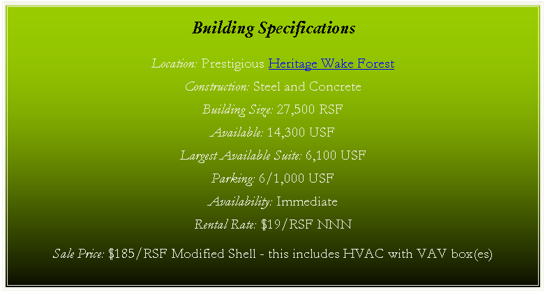 Text Box: Building Specifications

Location: Prestigious Heritage Wake Forest

Construction: Steel and Concrete

Building Size: 27,500 RSF

Parking: 6/1,000 USF

Availability: Immediate



SEE PRINTABLE BROCHURE FOR SALES AND LEASE RATES.
